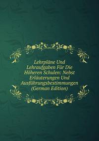 Lehrplane Und Lehraufgaben Fur Die Hoheren Schulen: Nebst Erlauterungen Und Ausfuhrungsbestimmungen (German Edition)