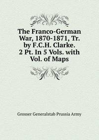 The Franco-German War, 1870-1871, Tr. by F.C.H. Clarke. 2 Pt. In 5 Vols. with Vol. of Maps.