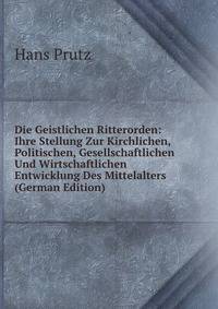 Die Geistlichen Ritterorden: Ihre Stellung Zur Kirchlichen, Politischen, Gesellschaftlichen Und Wirtschaftlichen Entwicklung Des Mittelalters (German Edition)