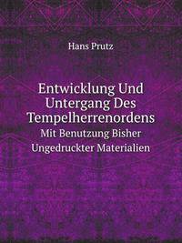 Entwicklung Und Untergang Des Tempelherrenordens: Mit Benutzung Bisher Ungedruckter Materialien (German Edition)