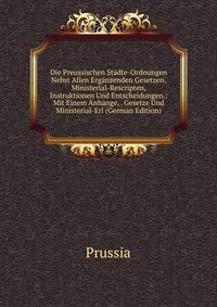 Die Preussischen Stadte-Ordnungen Nebst Allen Erganzenden Gesetzen.Ministerial-Rescripten, Instruktionen Und Entscheidungen.: Mit Einem Anhange, . Gesetze Und Ministerial-Erl (German Edition)