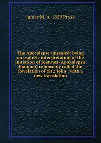 The Apocalypse unsealed: being an esoteric interpretation of the initiation of Ioannes (Apokalypsis Ioannou) commonly called the Revelation of (St.) John : with a new translation