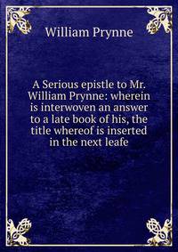 A Serious epistle to Mr. William Prynne: wherein is interwoven an answer to a late book of his, the title whereof is inserted in the next leafe