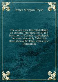 The Apocalypse Unsealed: Being an Esoteric Interpretation of the Initiation of I?ann?s ('apokalypsis 'i?nnou) Commonly Called the Revelation of St. John, with a New Translation