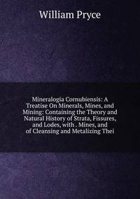 Mineralogia Cornubiensis: A Treatise On Minerals, Mines, and Mining: Containing the Theory and Natural History of Strata, Fissures, and Lodes, with . Mines, and of Cleansing and Metalizing Thei