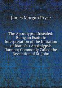 The Apocalypse Unsealed: Being an Esoteric Interpretation of the Initiation of I?ann?s ('Apokalypsis 'I?nnou) Commonly Called the Revelation of St. John