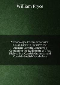 Archaeologia Cornu-Britannica: Or, an Essay to Preserve the Ancient Cornith Language ; Containing the Rudiments of That Dialect, in a Cornish Grammar and Cornish-English Vocabulary.