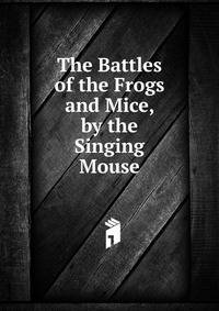 The Battles of the Frogs and Mice, by the Singing Mouse