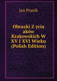 Obrazki Z ycia akow Krakowskich W XV I XVI Wieku (Polish Edition)