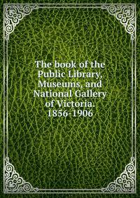 The book of the Public Library, Museums, and National Gallery of Victoria. 1856-1906