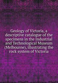 Geology of Victoria, a descriptive catalogue of the specimens in the Industrial and Technological Museum (Melbourne), illustrating the rock system of Victoria