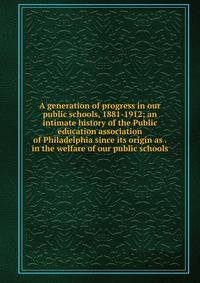 A generation of progress in our public schools, 1881-1912; an intimate history of the Public education association of Philadelphia since its origin as . in the welfare of our public schools