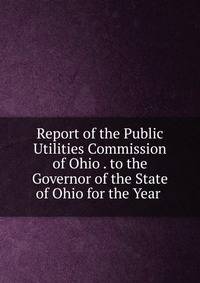 Report of the Public Utilities Commission of Ohio . to the Governor of the State of Ohio for the Year .