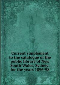 Current supplement to the catalogue of the public library of New South Wales, Sydney: for the years 1896-98