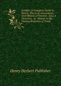 London: A Complete Guide to . Hotels, Places of Amusement, And Objects of Interest . Also, a Directory . of . Houses in the Various Branches of Trade