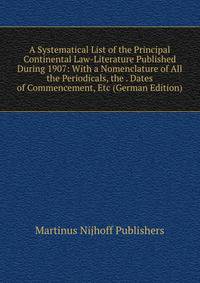 A Systematical List of the Principal Continental Law-Literature Published During 1907: With a Nomenclature of All the Periodicals, the . Dates of Commencement, Etc (German Edition)