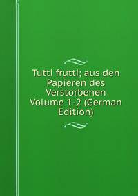 Tutti frutti; aus den Papieren des Verstorbenen Volume 1-2 (German Edition)