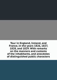 Tour in England, Ireland, and France, in the years 1826, 1827, 1828, and 1829. With remarks on the manners and customs of the inhabitants, and anecdotes of distinguished public characters