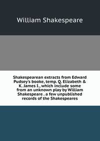 Shakespearean extracts from Edward Pudsey's booke, temp. Q. Elizabeth &amp; K. James I., which include some from an unknown play by William Shakespeare . a few unpublished records of the Shakespeares