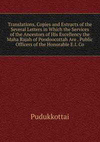 Translations, Copies and Extracts of the Several Letters in Which the Services of the Ancestors of His Excellency the Maha Rajah of Poodoocottah Are . Public Officers of the Honorable E.I. Co