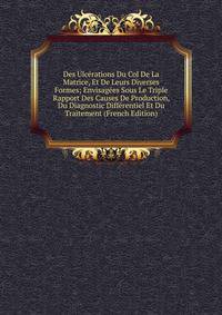 Des Ulcerations Du Col De La Matrice, Et De Leurs Diverses Formes; Envisagees Sous Le Triple Rapport Des Causes De Production, Du Diagnostic Differentiel Et Du Traitement (French Edition)
