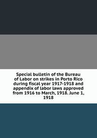 Special bulletin of the Bureau of Labor on strikes in Porto Rico during fiscal year 1917-1918 and appendix of labor laws approved from 1916 to March, 1918. June 1, 1918