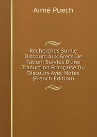 Recherches Sur Le Discours Aux Grecs De Tatien: Suivies D'une Traduction Fran?aise Du Discours Avec Notes (French Edition)