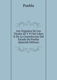 Ley Organica De Los Titulos III Y VI Del Libro II De La Constitucion Del Estado De Puebla (Spanish Edition)