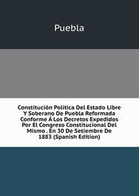 Constitucion Politica Del Estado Libre Y Soberano De Puebla Reformada Conforme A Los Decretos Expedidos Por El Congreso Constitucional Del Mismo . En 30 De Setiembre De 1883 (Spanish Edition)