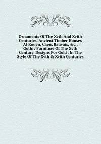 Ornaments Of The Xvth And Xvith Centuries. Ancient Timber Houses At Rouen, Caen, Bauvais, &amp;c., Gothic Furniture Of The Xvth Century. Designs For Gold . In The Style Of The Xvth &amp; Xvith Centuries