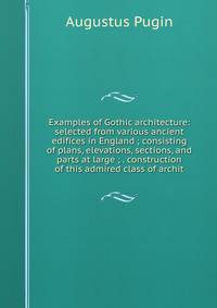 Examples of Gothic architecture: selected from various ancient edifices in England ; consisting of plans, elevations, sections, and parts at large ; . construction of this admired class of archit