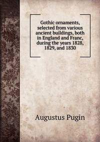 Gothic ornaments, selected from various ancient buildings, both in England and Franc, during the years 1828, 1829, and 1830