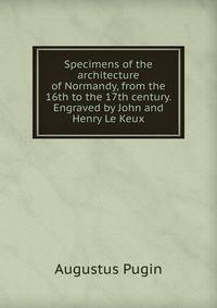 Specimens of the architecture of Normandy, from the 16th to the 17th century. Engraved by John and Henry Le Keux
