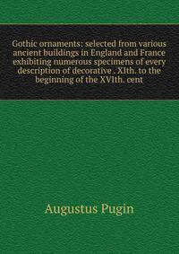 Gothic ornaments: selected from various ancient buildings in England and France exhibiting numerous specimens of every description of decorative . XIth. to the beginning of the XVIth. cent.