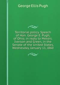 Territorial policy. Speech of Hon. George E. Pugh, of Ohio, in reply to Messrs. Iverson and Green, in the Senate of the United States, Wednesday, January 11, l860