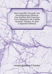 Don Lazarillo Vizcardi: Sus Investigaciones M?sicas Con Ocasion Del Concurso ? Un Magisterio De Capilla Vacante, Volume 10, part 2 (Spanish Edition)