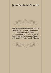 Les Dangers De L'Absence, Ou, Le Souper De Famille: Com?die En Deux Actes Et En Prose : Repr?sent?e Pour La Premiere Fois, ? Paris, Par Les Com?diens . Le 2 Janvier 1789 (French Edition)