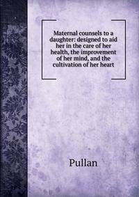 Maternal counsels to a daughter: designed to aid her in the care of her health, the improvement of her mind, and the cultivation of her heart