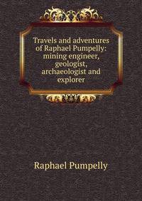 Travels and adventures of Raphael Pumpelly: mining engineer, geologist, archaeologist and explorer