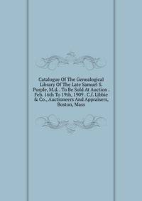 Catalogue Of The Genealogical Library Of The Late Samuel S. Purple, M.d. . To Be Sold At Auction . Feb. 16th To 19th, 1909 . C.f. Libbie &amp; Co., Auctioneers And Appraisers, Boston, Mass.