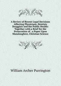 A Review of Recent Legal Decisions Affecting Physicians, Dentists Druggists and the Public Health: Together with a Brief for the Prosecution of . a Paper Upon Manslaughter, Christian Science