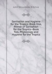 Sanitation and Hygiene for the Tropics: Book One, Primer of Sanitation for the Tropics--Book Two, Physiology and Hygiene for the Tropics