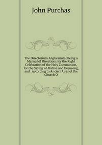 The Directorium Anglicanum: Being a Manual of Directions for the Right Celebration of the Holy Communion, for the Saying of Matins and Evensong, and . According to Ancient Uses of the Church O