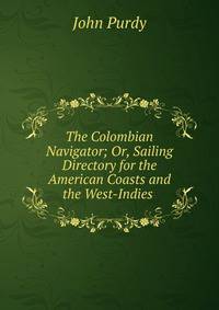 The Colombian Navigator; Or, Sailing Directory for the American Coasts and the West-Indies .