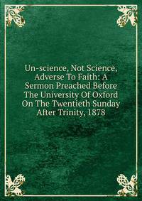Un-science, Not Science, Adverse To Faith: A Sermon Preached Before The University Of Oxford On The Twentieth Sunday After Trinity, 1878