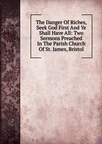 The Danger Of Riches, Seek God First And Ye Shall Have All: Two Sermons Preached In The Parish Church Of St. James, Bristol
