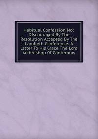 Habitual Confession Not Discouraged By The Resolution Accepted By The Lambeth Conference: A Letter To His Grace The Lord Archbishop Of Canterbury