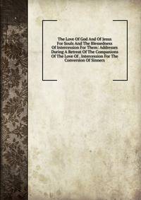 The Love Of God And Of Jesus For Souls And The Blessedness Of Intercession For Them: Addresses During A Retreat Of The Companions Of The Love Of . Intercession For The Conversion Of Sinners
