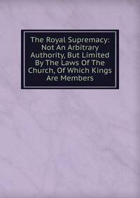 The Royal Supremacy: Not An Arbitrary Authority, But Limited By The Laws Of The Church, Of Which Kings Are Members