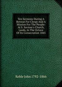 Ten Sermons During A Retreat For Clergy And A Mission For The People: At S. Saviour's Church, Leeds, In The Octave Of Its Consecration 1845